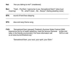 Nat: “Are you talking to me?” (maddened)  Ben: “Yeah…Purrrfect. I wanna be in you, Sensational Siam!” (slow loud  moaning)  “W…what?I mean…No…Noooo!” (fading pleading voice)  ___________________________________________________________________ SFX: sound of hard face slapping  __________________________________________________________________ SFX: slow and sexy theme song   ____________________________________________________________________ FVO: “Sensational Siam (paused) Thailand’s Summer Water Festival 2008,  experience the fun of water splashing, meet the famous Siamese  smiles and relax in the friendly environment. For more information call  1672 or visit us at www.tourismthailand.org.”   “ Sensational Siam, your soul, your spirit, your Siam.” 