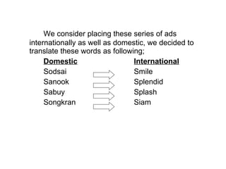 We consider placing these series of ads internationally as well as domestic, we decided to translate these words as following;  Domestic International Sodsai  Smile Sanook Splendid Sabuy Splash Songkran Siam 