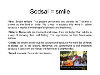 Sodsai = smile Text:  Sodsai reflects Thai people personality and attitude as Thailand is known as the land of smile. We chose to express this word in yellow because it implies the feeling of brightness and freshness. Picture:  These kids are innocent and naive, they are better than adults in a way of showing their real feeling. The impression on their faces were sincere.  Color:  We chose to blur out the background because we want the children to stands out in the picture. However, the background is still important because it can show the viewer the feeling of Songkran day. Tone& manner:  Fun and cheerfulness. 