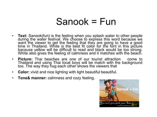Sanook = Fun Text:  Sanook(fun) is the feeling when you splash water to other people during the water festival. We choose to express this word because we want the viewer to get the feeling that they are going to have a good time in Thailand. White is the best fit color for the font in this picture bacause yellow will be difficult to read and black would be too strong. White also gives the feeling of calmness and it matches with the beach.  Picture:  Thai beaches are one of our tourist attraction  come to Thailand and using Thai local boys will be match with the background too. The way they hug each other shows the viewers that  Color:  vivid and nice lighting with light beautiful beautiful. Tone& manner:  calmness and cozy feeling. 