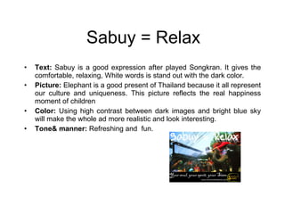 Sabuy = Relax Text:  Sabuy is a good expression after played Songkran. It gives the comfortable, relaxing, White words is stand out with the dark color. Picture:  Elephant is a good present of Thailand because it all represent our culture and uniqueness. This picture reflects the real happiness moment of children  Color:  Using high contrast between dark images and bright blue sky will make the whole ad more realistic and look interesting. Tone& manner:  Refreshing and  fun.  