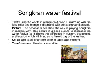 Songkran water festival Text:  Using the words in orange-gold color is  matching with the logo color and orange is distinctive with the background as well. Picture:  The pervious 3 ads show the way of playing Songkran in modern way. This picture is a good picture to represent the water festival as it shows the difference in custom, equipment, and location which will bring us to the old day of the festival. Color:  Use sepia or ancient color to trace back into time Tone& manner:  Humbleness and fun. 