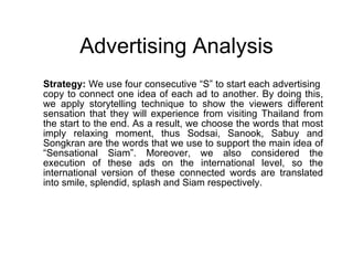 Advertising Analysis Strategy:  We use four consecutive “S” to start each advertising  copy to connect one idea of each ad to another. By doing this, we apply storytelling technique to show the viewers different sensation that they will experience from visiting Thailand from the start to the end. As a result, we choose the words that most imply relaxing moment, thus Sodsai, Sanook, Sabuy and Songkran are the words that we use to support the main idea of “Sensational Siam”. Moreover, we also considered the execution of these ads on the international level, so the international version of these connected words are translated into smile, splendid, splash and Siam respectively.  