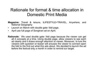 Rationale for format & time allocation in Domestic Print Media Magazine:  Travel & leisure, tLIFESTYLE+TRAVEL, Anywhere, and National Geography  Launch on March with double gate- fold page. April use full page of Songkran ad on April.  Rationale:   We used double gate- fold page because the viewer can get all 4 concepts at a time. Using double page, allow viewers to see each ad clearly and it draws enough attention to viewer. Moreover, to lure the viewers with question or teaser will arouses the viewer to connect open the fold to the find out what this ads about. We decided to launch the ad before the festival only a month in order to remind our target. 