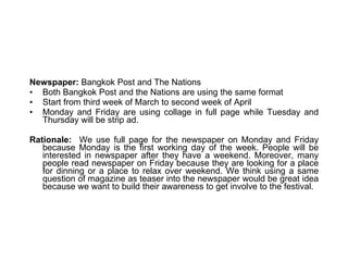 Newspaper:  Bangkok Post and The Nations Both Bangkok Post and the Nations are using the same format Start from third week of March to second week of April Monday and Friday are using collage in full page while Tuesday and Thursday will be strip ad.  Rationale:   We use full page for the newspaper on Monday and Friday because Monday is the first working day of the week. People will be interested in newspaper after they have a weekend. Moreover, many people read newspaper on Friday because they are looking for a place for dinning or a place to relax over weekend. We think using a same question of magazine as teaser into the newspaper would be great idea because we want to build their awareness to get involve to the festival. 