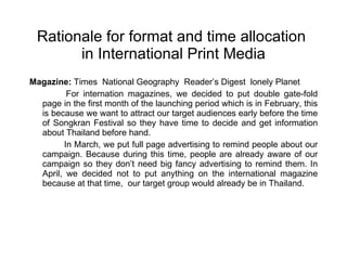 Rationale for format and time allocation  in International Print Media Magazine:  Times  National Geography  Reader’s Digest  lonely Planet For internation magazines, we decided to put double gate-fold page in the first month of the launching period which is in February, this is because we want to attract our target audiences early before the time of Songkran Festival so they have time to decide and get information about Thailand before hand. In March, we put full page advertising to remind people about our campaign. Because during this time, people are already aware of our campaign so they don’t need big fancy advertising to remind them. In April, we decided not to put anything on the international magazine because at that time,  our target group would already be in Thailand. 