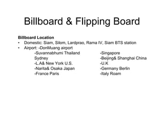 Billboard & Flipping Board Billboard Location   Domestic: Siam, Silom, Lardprao, Rama IV, Siam BTS station Airport: -DonMuang airport -Suvannabhumi Thailand -Singapore Sydney -Beijing& Shanghai China  -L.A& New York U.S. -U.K -Narita& Osaka Japan -Germany Berlin -France Paris -Italy Roam 