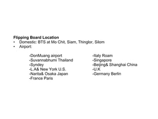Flipping Board Location Domestic: BTS at Mo Chit, Siam, Thinglor, Silom  Airport:  -DonMuang airport -Italy Roam -Suvannabhumi Thailand -Singapore -Syndey -Beijing& Shanghai China  -L.A& New York U.S. -U.K -Narita& Osaka Japan -Germany Berlin -France Paris 