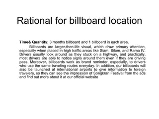 Rational for billboard location Time& Quantity:  3 months billboard and 1 billboard in each area. Billboards are larger-then-life visual, which draw primary attention, especially when placed in high traffic areas like Siam, Silom, and Rama IV. Drivers usually look around as they stuck on a highway, and practically, most drivers are able to notice signs around them even if they are driving pass . Moreover, billboards work as brand reminder, especially, to drivers who use the same traveling routes everyday. In addition, our billboards will also be launched at international airports to give information to foreign travelers, so they can see the impression of Songkran Festival from the ads and find out more about it at our official website 