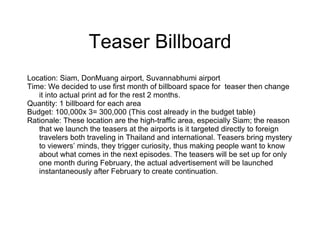 Teaser Billboard Location: Siam, DonMuang airport, Suvannabhumi airport  Time: We decided to use first month of billboard space for  teaser then change it into actual print ad for the rest 2 months. Quantity: 1 billboard for each area  Budget: 100,000x 3= 300,000 (This cost already in the budget table) Rationale: These location are the high-traffic area, especially Siam; the reason that we launch the teasers at the airports is it targeted directly to foreign travelers both traveling in Thailand and international. Teasers bring mystery to viewers’ minds, they trigger curiosity, thus making people want to know about what comes in the next episodes. The teasers will be set up for only one month during February, the actual advertisement will be launched instantaneously after February to create continuation. 