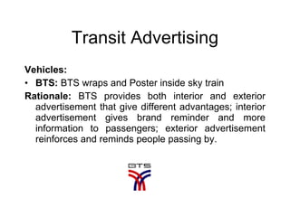 Transit Advertising Vehicles:  BTS:  BTS wraps and Poster inside sky train  Rationale:  BTS provides both interior and exterior advertisement that give different advantages; interior advertisement gives brand reminder and more information to passengers; exterior advertisement reinforces and reminds people passing by. 
