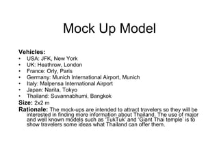 Mock Up Model Vehicles: USA: JFK, New York  UK: Heathrow, London  France: Orly, Paris Germany: Munich International Airport, Munich Italy: Malpensa International Airport Japan: Narita, Tokyo Thailand: Suvannabhumi, Bangkok  Size:   2x2 m   Rationale:   The mock-ups are intended to attract travelers so they will be interested in finding more information about Thailand. The use of major and well known models such as ‘TukTuk’ and ‘Giant Thai temple’   is to show travelers some ideas what Thailand can offer them.   