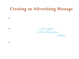 Creating an Advertising Message Things to be considered General Message Factors   - a) Characteristics of the Target Audience ;b) Type of Media Used ;c) Product factors ;d) Overall Advertising Objective Message Structure  -  a) The Appeal  [emotional, fearful, humorous, and sexual]  b) Value Proposition  [emphasize the benefits obtained from using the product]  c) Slogan  [word or phrase that is repeated across several different messages]  Message Testing  - presenting   advertising messages to focus groups 