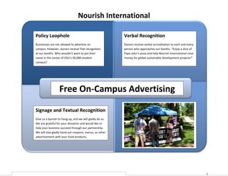Nourish International

Policy Loophole                                          Verbal Recognition
Businesses are not allowed to advertise on               Donors receive verbal accreditation to each and every
campus. However, donors receive free recognition         person who approaches our booths. “Enjoy a slice of
at our booths. Who wouldn’t want to put their            Papa John’s pizza and help Nourish International raise
name in the center of OSU’s 50,000 student               money for global sustainable development projects!”
campus?




                  Free On-Campus Advertising

Signage and Textual Recognition
Give us a banner to hang up, and we will gladly do so.
We are grateful for your donation and would like to
help your business succeed through our partnership.
We will also gladly hand out coupons, menus, or other
advertisement with your food products.




                                                                                                                  1
 