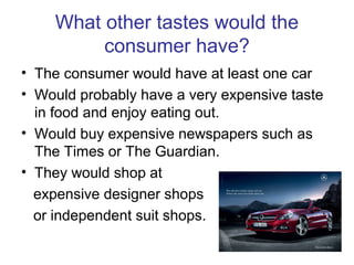 What other tastes would the
consumer have?
• The consumer would have at least one car
• Would probably have a very expensive taste
in food and enjoy eating out.
• Would buy expensive newspapers such as
The Times or The Guardian.
• They would shop at
expensive designer shops
or independent suit shops.
 