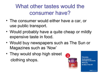 What other tastes would the
consumer have?
• The consumer would either have a car, or
use public transport.
• Would probably have a quite cheap or mildly
expensive taste in food.
• Would buy newspapers such as The Sun or
Magazines such as ‘Now’
• They would shop high street
clothing shops.
 