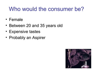 Who would the consumer be?
• Female
• Between 20 and 35 years old
• Expensive tastes
• Probably an Aspirer
 