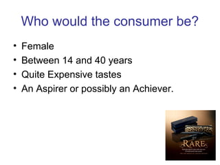 Who would the consumer be?
• Female
• Between 14 and 40 years
• Quite Expensive tastes
• An Aspirer or possibly an Achiever.
 