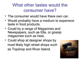 What other tastes would the
consumer have?
• The consumer would have there own car.
• Would probably have a medium to expensive
taste in food products.
• Could by a range of Magazines and
Newspapers, such as Elle, or gossip
magazines such as heat.
• Could shop at designer shops by
most likely high street shops such
as Topshop and River Island.
 
