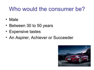 Who would the consumer be?
• Male
• Between 30 to 50 years
• Expensive tastes
• An Aspirer, Achiever or Succeeder
 
