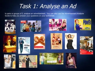 Task 1: Analyse an Ad In pairs or groups of 3, analyse an advertisement.  You can also use the Advertisement Analysis Guide to help you answer your questions on your worksheet.  