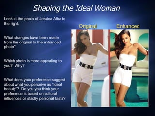Shaping the Ideal Woman Original Enhanced Look at the photo of Jessica Alba to the right.  What changes have been made from the original to the enhanced photo?  Which photo is more appealing to you?  Why? What does your preference suggest about what you perceive as “ideal beauty”?  Do you you think your preference is based on cultural influences or strictly personal taste?  
