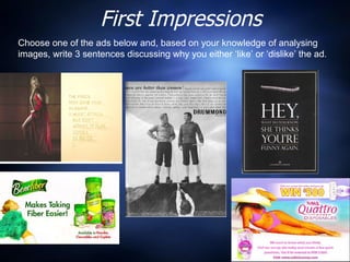 First Impressions Choose one of the ads below and, based on your knowledge of analysing images, write 3 sentences discussing why you either ‘like’ or ‘dislike’ the ad.  