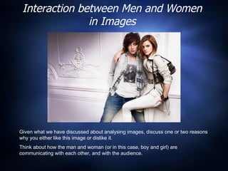 Interaction between Men and Women in Images Given what we have discussed about analysing images, discuss one or two reasons why you either like this image or dislike it.  Think about how the man and woman (or in this case, boy and girl) are communicating with each other, and with the audience.  