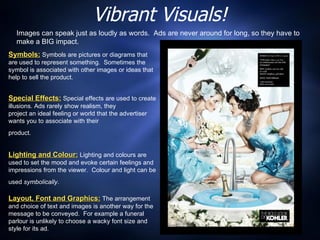 Vibrant Visuals! Symbols:  Symbols are pictures or diagrams that are used to represent something.  Sometimes the symbol is associated with other images or ideas that help to sell the product. Special Effects:  Special effects are used to create illusions. Ads rarely show realism, they  project an ideal feeling or world that the advertiser wants you to associate with their  product.   Lighting and Colour:   Lighting and colours are used to set the mood and evoke certain feelings and impressions from the viewer.  Colour and light can be used  symbolically .   Layout, Font and Graphics:  The arrangement and choice of text and images is another way for the message to be conveyed.  For example a funeral parlour is unlikely to choose a wacky font size and style for its ad. Images can speak just as loudly as words.  Ads are never around for long, so they have to make a BIG impact. 