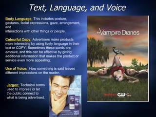 Text, Language, and Voice Body Language:  This includes posture, gestures, facial expressions, gaze, arrangement, and  interactions with other things or people. Colourful Copy:  Advertisers make products more interesting by using lively language in their text or COPY. Sometimes these words are  emotive , and this can be effective by giving additional information that makes the product or service even more appealing. Use of Voice:   How something is said leaves different impressions on the reader. Jargon:   Technical terms used to impress or let the public connect to what is being advertised. 