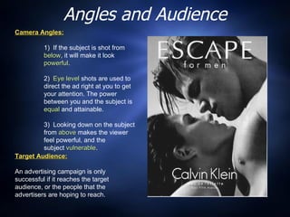 Angles and Audience Camera Angles:   1)  If the subject is shot from  below , it will make it look  powerful . 2)  Eye level  shots are used to direct the ad right at you to get your attention. The power between you and the subject is  equal  and attainable. 3)  Looking down on the subject from  above  makes the viewer feel powerful, and the  subject  vulnerable . Target Audience:   An advertising campaign is only successful if it reaches the target audience, or the people that the advertisers are hoping to reach. 