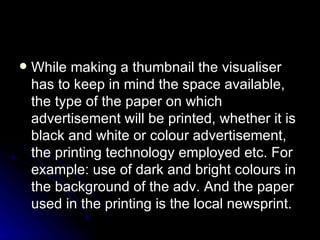 While making a thumbnail the visualiser has to keep in mind the space available, the type of the paper on which advertisement will be printed, whether it is black and white or colour advertisement, the printing technology employed etc. For example: use of dark and bright colours in the background of the adv. And the paper used in the printing is the local newsprint. 