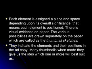 Each element is assigned a place and space depending upon its overall significance, that means each element is positioned. There is visual evidence on paper. The various possibilities are drawn separately on the paper which are called as the  thumbnail sketches . They indicate the elements and their positions in the ad copy. Many thumbnails when made they give us the ides which one or more will best suit us. 