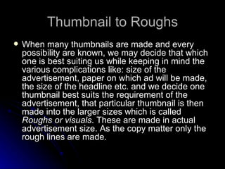 Thumbnail to Roughs When many thumbnails are made and every possibility are known, we may decide that which one is best suiting us while keeping in mind the various complications like: size of the advertisement, paper on which ad will be made, the size of the headline etc. and we decide one thumbnail best suits the requirement of the advertisement, that particular thumbnail is then made into the larger sizes which is called  Roughs or visuals . These are made in actual advertisement size. As the copy matter only the rough lines are made.  