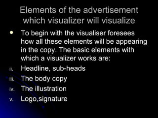 Elements of the advertisement which visualizer will visualize To begin with the visualiser foresees how all these elements will be appearing in the copy. The basic elements with which a visualizer works are: Headline, sub-heads The body copy The illustration Logo,signature 