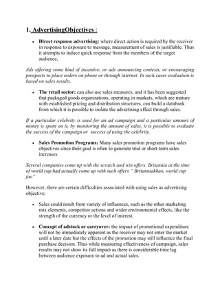 1. AdvertisingObjectives :
      Direct response advertising: where direct action is required by the receiver
      in response to exposure to message, measurement of sales is justifiable. Thus
      it attempts to induce quick response from the members of the target
      audience,

Ads offering some kind of incentive, or ads announcing contests, or encouraging
prospects to place orders on phone or through internet. In such cases evaluation is
based on sales results.

      The retail sector: can also use sales measures, and it has been suggested
      that packaged goods organizations, operating in markets, which are mature
      with established pricing and distribution structures, can build a databank
      from which it is possible to isolate the advertising effect through sales.

If a particular celebrity is used for an ad campaign and a particular amount of
money is spent on it, by monitoring the amount of sales, it is possible to evaluate
the success of the campaign or success of using the celebrity.

      Sales Promotion Programs: Many sales promotion programs have sales
      objectives since their goal is often to generate trial or short-term sales
      increases

Several companies come up with the scratch and win offers. Britannia at the time
of world cup had actually come up with such offers “ Britanniakhao, world cup
jao”

However, there are certain difficulties associated with using sales as advertising
objective:

      Sales could result from variety of influences, such as the other marketing
      mix elements, competitor actions and wider environmental effects, like the
      strength of the currency or the level of interest.

      Concept of adstock or carryover: the impact of promotional expenditure
      will not be immediately apparent as the receiver may not enter the market
      until a later date but the effects of the promotion may still influence the final
      purchase decision. Thus while measuring effectiveness of campaign, sales
      results may not show its full impact as there is considerable time lag
      between audience exposure to ad and actual sales.
 