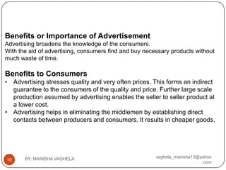 Benefits or Importance of Advertisement
Advertising broadens the knowledge of the consumers.
With the aid of advertising, consumers find and buy necessary products without
much waste of time.

Benefits to Consumers
• Advertising stresses quality and very often prices. This forms an indirect
  guarantee to the consumers of the quality and price. Further large scale
  production assumed by advertising enables the seller to seller product at
  a lower cost.
• Advertising helps in eliminating the middlemen by establishing direct
  contacts between producers and consumers. It results in cheaper goods.




       BY: MANISHA VAGHELA                              vaghela_manisha13@yahoo
10
                                                                           .com
 