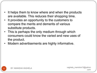 • It helps them to know where and when the products
   are available. This reduces their shopping time.
 • It provides an opportunity to the customers to
   compare the merits and demerits of various
   substitute products.
 • This is perhaps the only medium through which
   consumers could know the varied and new uses of
   the product.
 • Modern advertisements are highly informative.




     BY: MANISHA VAGHELA                  vaghela_manisha13@yahoo
11
                                                             .com
 