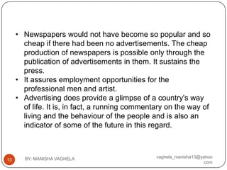 • Newspapers would not have become so popular and so
       cheap if there had been no advertisements. The cheap
       production of newspapers is possible only through the
       publication of advertisements in them. It sustains the
       press.
     • It assures employment opportunities for the
       professional men and artist.
     • Advertising does provide a glimpse of a country's way
       of life. It is, in fact, a running commentary on the way of
       living and the behaviour of the people and is also an
       indicator of some of the future in this regard.



       BY: MANISHA VAGHELA                       vaghela_manisha13@yahoo
13
                                                                    .com
 