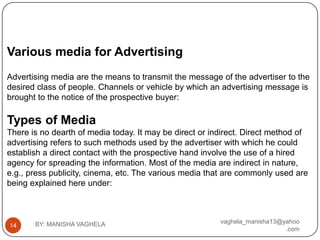 Various media for Advertising
Advertising media are the means to transmit the message of the advertiser to the
desired class of people. Channels or vehicle by which an advertising message is
brought to the notice of the prospective buyer:

Types of Media
There is no dearth of media today. It may be direct or indirect. Direct method of
advertising refers to such methods used by the advertiser with which he could
establish a direct contact with the prospective hand involve the use of a hired
agency for spreading the information. Most of the media are indirect in nature,
e.g., press publicity, cinema, etc. The various media that are commonly used are
being explained here under:



       BY: MANISHA VAGHELA                               vaghela_manisha13@yahoo
14
                                                                            .com
 