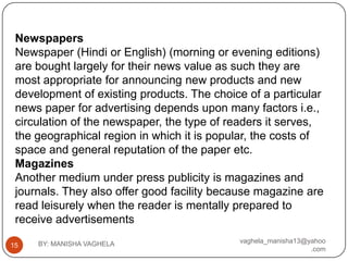 Newspapers
 Newspaper (Hindi or English) (morning or evening editions)
 are bought largely for their news value as such they are
 most appropriate for announcing new products and new
 development of existing products. The choice of a particular
 news paper for advertising depends upon many factors i.e.,
 circulation of the newspaper, the type of readers it serves,
 the geographical region in which it is popular, the costs of
 space and general reputation of the paper etc.
 Magazines
 Another medium under press publicity is magazines and
 journals. They also offer good facility because magazine are
 read leisurely when the reader is mentally prepared to
 receive advertisements
     BY: MANISHA VAGHELA                    vaghela_manisha13@yahoo
15
                                                               .com
 