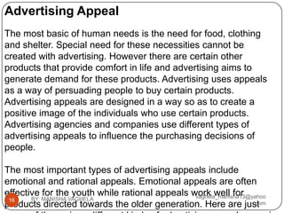 Advertising Appeal
The most basic of human needs is the need for food, clothing
and shelter. Special need for these necessities cannot be
created with advertising. However there are certain other
products that provide comfort in life and advertising aims to
generate demand for these products. Advertising uses appeals
as a way of persuading people to buy certain products.
Advertising appeals are designed in a way so as to create a
positive image of the individuals who use certain products.
Advertising agencies and companies use different types of
advertising appeals to influence the purchasing decisions of
people.

The most important types of advertising appeals include
emotional and rational appeals. Emotional appeals are often
effective for the youth while rational appeals work well for
                                                vaghela_manisha13@yahoo
 16    BY: MANISHA VAGHELA
products directed towards the older generation. Here are just      .com
 