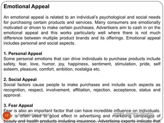 Emotional Appeal
An emotional appeal is related to an individual’s psychological and social needs
for purchasing certain products and services. Many consumers are emotionally
motivated or driven to make certain purchases. Advertisers aim to cash in on the
emotional appeal and this works particularly well where there is not much
difference between multiple product brands and its offerings. Emotional appeal
includes personal and social aspects.

1. Personal Appeal
Some personal emotions that can drive individuals to purchase products include
safety, fear, love, humor, joy, happiness, sentiment, stimulation, pride, self
esteem, pleasure, comfort, ambition, nostalgia etc.

2. Social Appeal
Social factors cause people to make purchases and include such aspects as
recognition, respect, involvement, affiliation, rejection, acceptance, status and
approval.

3. Fear Appeal
Fear is also an important factor that can have incredible influence on individuals.
                                                         vaghela_manisha13@yahoo
Fear is BY: MANISHA VAGHELA
 17      often used to good effect in advertising and marketing campaigns of.com
beauty and health products including insurance. Advertising experts indicate that
 