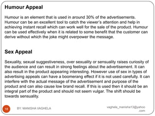 Humour Appeal
Humour is an element that is used in around 30% of the advertisements.
Humour can be an excellent tool to catch the viewer’s attention and help in
achieving instant recall which can work well for the sale of the product. Humour
can be used effectively when it is related to some benefit that the customer can
derive without which the joke might overpower the message.


Sex Appeal
Sexuality, sexual suggestiveness, over sexuality or sensuality raises curiosity of
the audience and can result in strong feelings about the advertisement. It can
also result in the product appearing interesting. However use of sex in types of
advertising appeals can have a boomerang effect if it is not used carefully. It can
interfere with the actual message of the advertisement and purpose of the
product and can also cause low brand recall. If this is used then it should be an
integral part of the product and should not seem vulgar. The shift should be
towards sensuality.

       BY: MANISHA VAGHELA                                vaghela_manisha13@yahoo
18
                                                                             .com
 