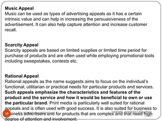 Music Appeal
Music can be used as types of advertising appeals as it has a certain
intrinsic value and can help in increasing the persuasiveness of the
advertisement. It can also help capture attention and increase customer
recall.


Scarcity Appeal
Scarcity appeals are based on limited supplies or limited time period for
purchase of products and are often used while employing promotional tools
including sweepstakes, contests etc.


Rational Appeal
Rational appeals as the name suggests aims to focus on the individual’s
functional, utilitarian or practical needs for particular products and services.
Such appeals emphasize the characteristics and features of the
product and the service and how it would be beneficial to own or use
the particular brand. Print media is particularly well suited for rational
appeals and is often used with good success. It is also suited for business to
                                                           vaghela_manisha13@yahoo
business MANISHA VAGHELA for products that are complex and that need high
19     BY: advertisers and
                                                                              .com
degree of attention and involvement.
 