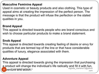 Masculine Feminine Appeal
Used in cosmetic or beauty products and also clothing. This type of
appeal aims at creating the impression of the perfect person. The
message is that the product will infuse the perfection or the stated
qualities in you.

Brand Appeal
This appeal is directed towards people who are brand conscious and
wish to choose particular products to make a brand statement.

Snob Appeal
This appeal is directed towards creating feeling of desire or envy for
products that are termed top of the line or that have considerable
qualities of luxury, elegance associated with them.

Adventure Appeal
This appeal is directed towards giving the impression that purchasing
a product will change the individual’s life radically and fill it with fun,
      BY: MANISHA VAGHELA                            vaghela_manisha13@yahoo
adventure and action.
20
                                                                        .com
 