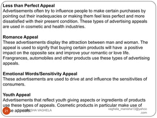 Less than Perfect Appeal
Advertisements often try to influence people to make certain purchases by
pointing out their inadequacies or making them feel less perfect and more
dissatisfied with their present condition. These types of advertising appeals
are used in cosmetic and health industries.

Romance Appeal
These advertisements display the attraction between man and woman. The
appeal is used to signify that buying certain products will have a positive
impact on the opposite sex and improve your romantic or love life.
Frangrances, automobiles and other products use these types of advertising
appeals.

Emotional Words/Sensitivity Appeal
These advertisements are used to drive at and influence the sensitivities of
consumers.

Youth Appeal
Advertisements that reflect youth giving aspects or ingredients of products
use these types of appeals. Cosmetic products in particular make use of
                                                        vaghela_manisha13@yahoo
these appeals. VAGHELA
 21    BY: MANISHA
                                                                           .com
 