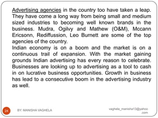Advertising agencies in the country too have taken a leap.
     They have come a long way from being small and medium
     sized industries to becoming well known brands in the
     business. Mudra, Ogilvy and Mathew (O&M), Mccann
     Ericsonn, Rediffussion, Leo Burnett are some of the top
     agencies of the country.
     Indian economy is on a boom and the market is on a
     continuous trail of expansion. With the market gaining
     grounds Indian advertising has every reason to celebrate.
     Businesses are looking up to advertising as a tool to cash
     in on lucrative business opportunities. Growth in business
     has lead to a consecutive boom in the advertising industry
     as well.



       BY: MANISHA VAGHELA                   vaghela_manisha13@yahoo
24
                                                                .com
 