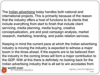 The Indian advertising today handles both national and
international projects. This is primarily because of the reason
that the industry offers a host of functions to its clients that
include everything from start to finish that include client
servicing, media planning, media buying, creative
conceptualization, pre and post campaign analysis, market
research, marketing, branding, and public relation services.

Keeping in mind the current pace at which the Indian advertising
industry is moving the industry is expected to witness a major
boom in the times ahead. If the experts are to be believed then
the industry in the coming times will form a major contribution to
the GDP. With al this there is definitely no looking back for the
Indian advertising industry that is all set to win accolades from
the world over.                                  vaghela_manisha13@yahoo
25    BY: MANISHA VAGHELA
                                                                  .com
 