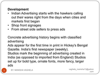 Development
    • Indian Advertising starts with the hawkers calling
      out their wares right from the days when cities and
      markets first began
    • Shop front signages
    • From street side sellers to press ads

    Concrete advertising history begins with classified
    advertising
    Ads appear for the first time in print in Hickey's Bengal
    Gazette. India's first newspaper (weekly).
    Studios mark the beginning of advertising created in
    India (as opposed to imported from England) Studios
    set up for bold type, ornate fonts, more fancy, larger
    ads
      BY: MANISHA VAGHELA                      vaghela_manisha13@yahoo
3
                                                                  .com
 